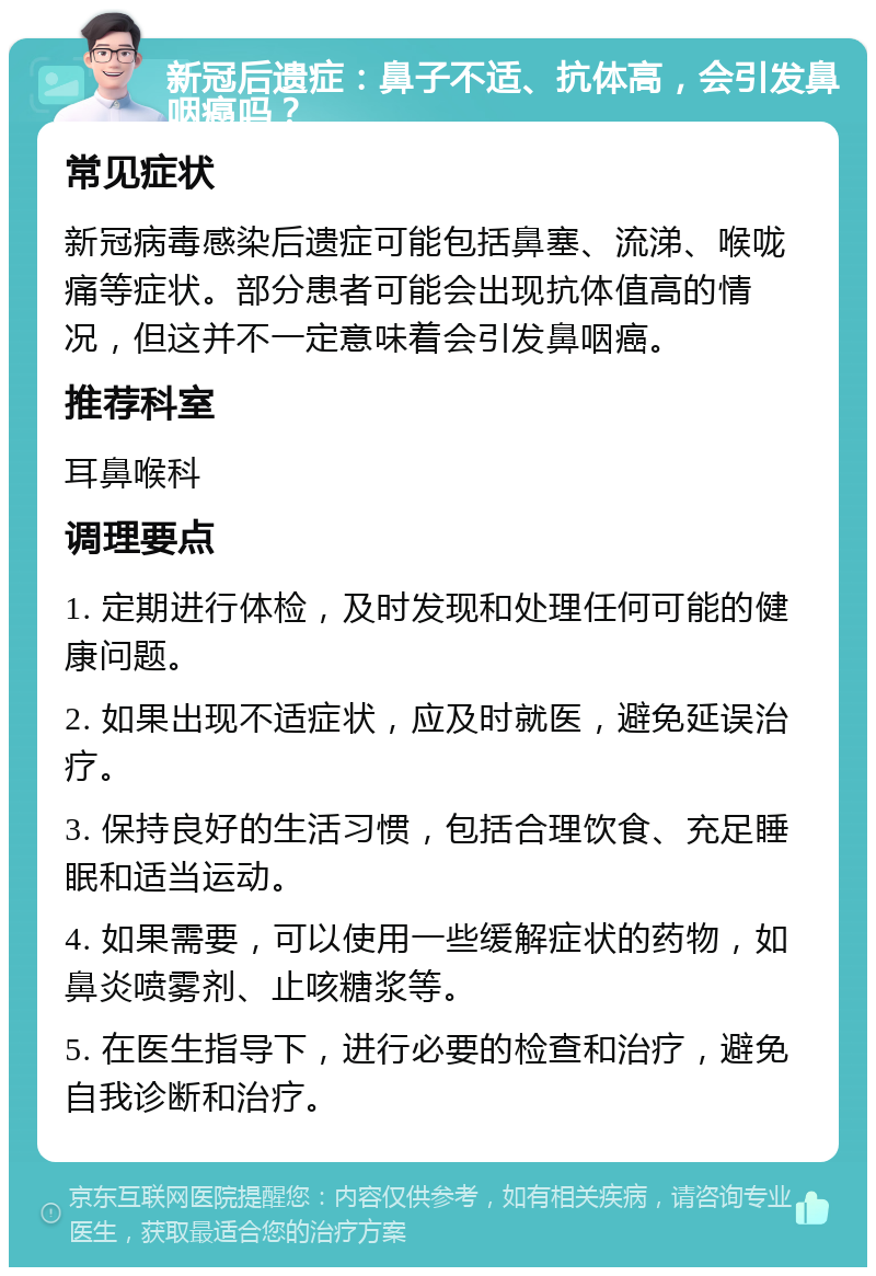 新冠后遗症：鼻子不适、抗体高，会引发鼻咽癌吗？ 常见症状 新冠病毒感染后遗症可能包括鼻塞、流涕、喉咙痛等症状。部分患者可能会出现抗体值高的情况，但这并不一定意味着会引发鼻咽癌。 推荐科室 耳鼻喉科 调理要点 1. 定期进行体检，及时发现和处理任何可能的健康问题。 2. 如果出现不适症状，应及时就医，避免延误治疗。 3. 保持良好的生活习惯，包括合理饮食、充足睡眠和适当运动。 4. 如果需要，可以使用一些缓解症状的药物，如鼻炎喷雾剂、止咳糖浆等。 5. 在医生指导下，进行必要的检查和治疗，避免自我诊断和治疗。