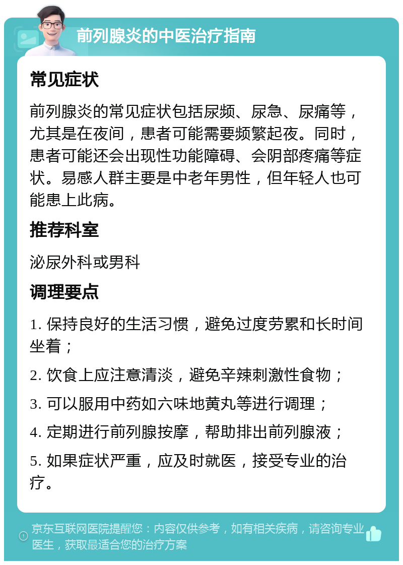 前列腺炎的中医治疗指南 常见症状 前列腺炎的常见症状包括尿频、尿急、尿痛等，尤其是在夜间，患者可能需要频繁起夜。同时，患者可能还会出现性功能障碍、会阴部疼痛等症状。易感人群主要是中老年男性，但年轻人也可能患上此病。 推荐科室 泌尿外科或男科 调理要点 1. 保持良好的生活习惯，避免过度劳累和长时间坐着； 2. 饮食上应注意清淡，避免辛辣刺激性食物； 3. 可以服用中药如六味地黄丸等进行调理； 4. 定期进行前列腺按摩，帮助排出前列腺液； 5. 如果症状严重，应及时就医，接受专业的治疗。