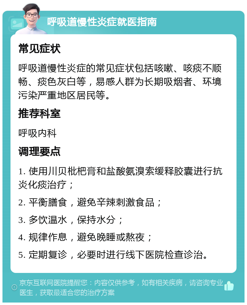 呼吸道慢性炎症就医指南 常见症状 呼吸道慢性炎症的常见症状包括咳嗽、咳痰不顺畅、痰色灰白等，易感人群为长期吸烟者、环境污染严重地区居民等。 推荐科室 呼吸内科 调理要点 1. 使用川贝枇杷膏和盐酸氨溴索缓释胶囊进行抗炎化痰治疗； 2. 平衡膳食，避免辛辣刺激食品； 3. 多饮温水，保持水分； 4. 规律作息，避免晚睡或熬夜； 5. 定期复诊，必要时进行线下医院检查诊治。