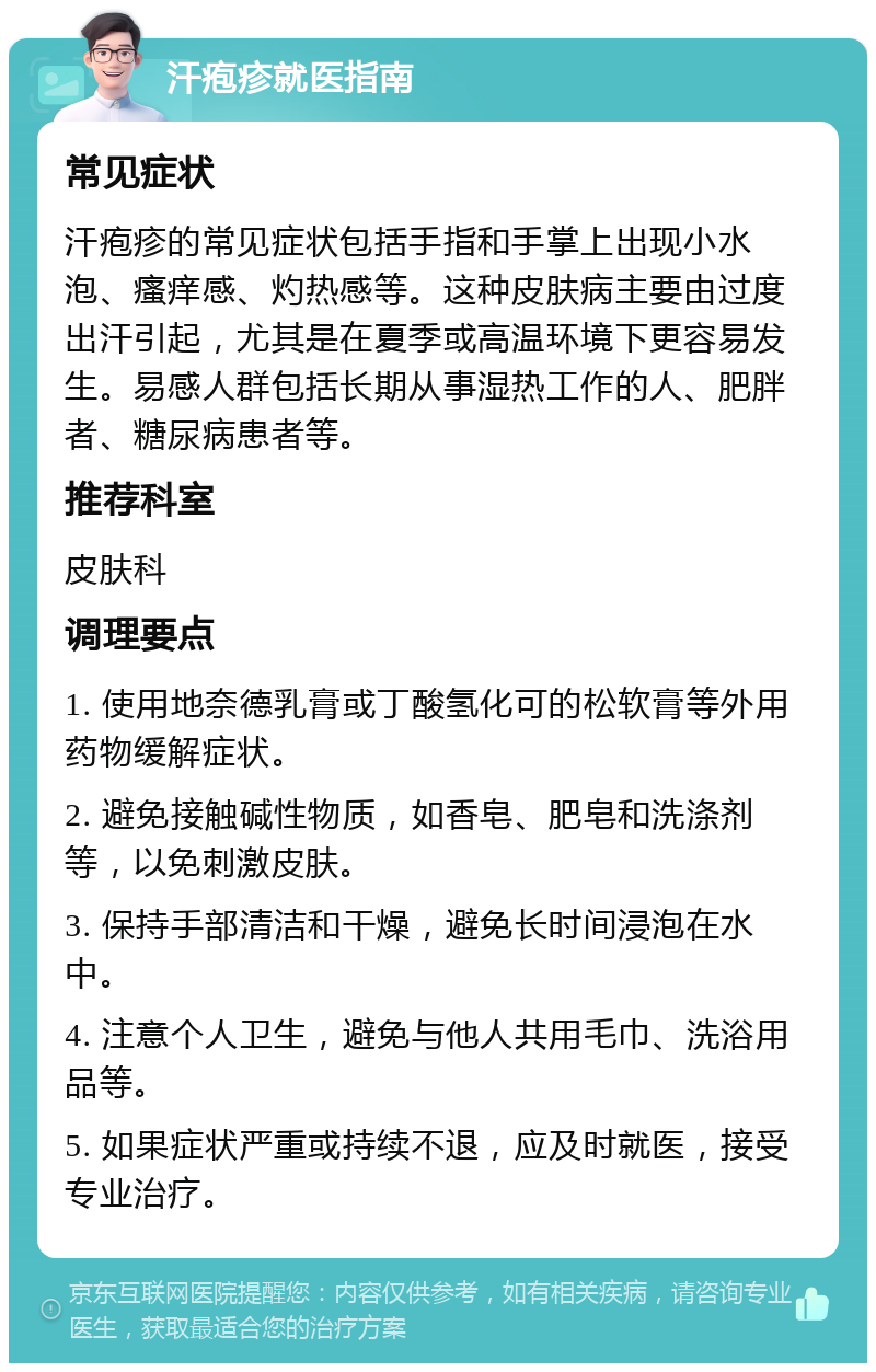 汗疱疹就医指南 常见症状 汗疱疹的常见症状包括手指和手掌上出现小水泡、瘙痒感、灼热感等。这种皮肤病主要由过度出汗引起，尤其是在夏季或高温环境下更容易发生。易感人群包括长期从事湿热工作的人、肥胖者、糖尿病患者等。 推荐科室 皮肤科 调理要点 1. 使用地奈德乳膏或丁酸氢化可的松软膏等外用药物缓解症状。 2. 避免接触碱性物质，如香皂、肥皂和洗涤剂等，以免刺激皮肤。 3. 保持手部清洁和干燥，避免长时间浸泡在水中。 4. 注意个人卫生，避免与他人共用毛巾、洗浴用品等。 5. 如果症状严重或持续不退，应及时就医，接受专业治疗。