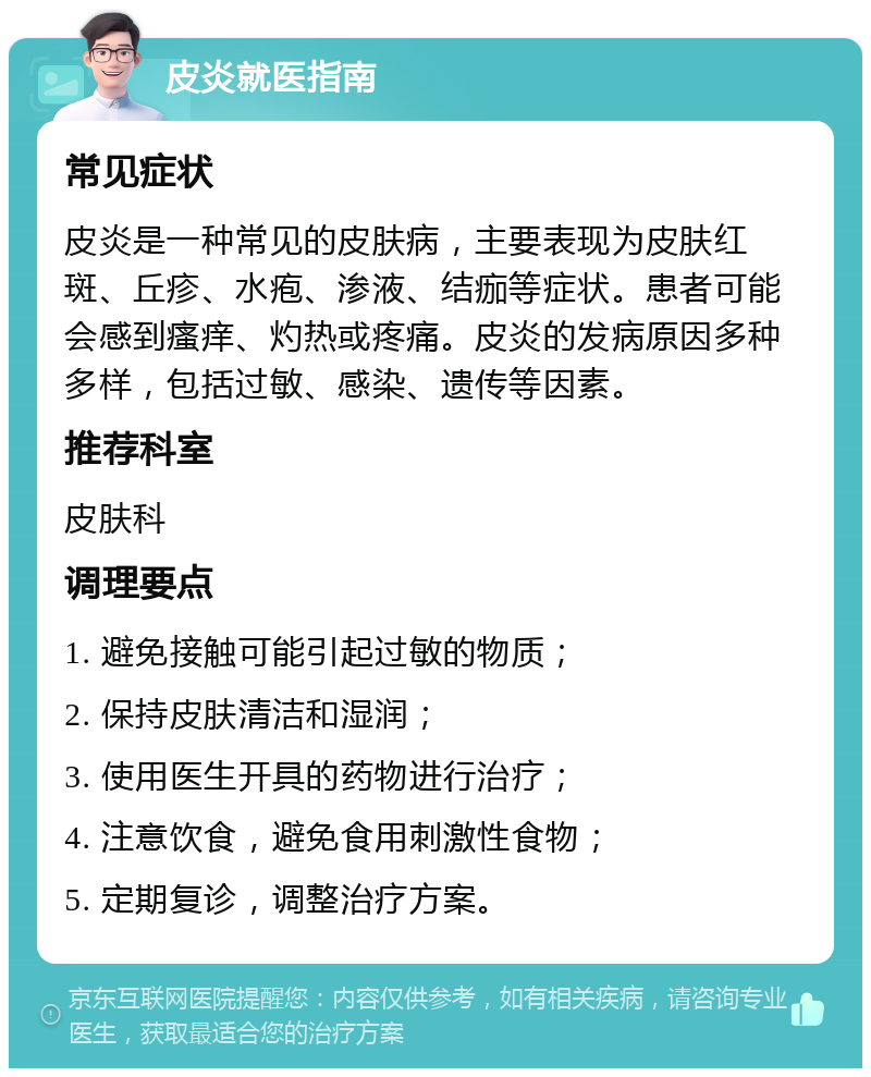 皮炎就医指南 常见症状 皮炎是一种常见的皮肤病，主要表现为皮肤红斑、丘疹、水疱、渗液、结痂等症状。患者可能会感到瘙痒、灼热或疼痛。皮炎的发病原因多种多样，包括过敏、感染、遗传等因素。 推荐科室 皮肤科 调理要点 1. 避免接触可能引起过敏的物质； 2. 保持皮肤清洁和湿润； 3. 使用医生开具的药物进行治疗； 4. 注意饮食，避免食用刺激性食物； 5. 定期复诊，调整治疗方案。