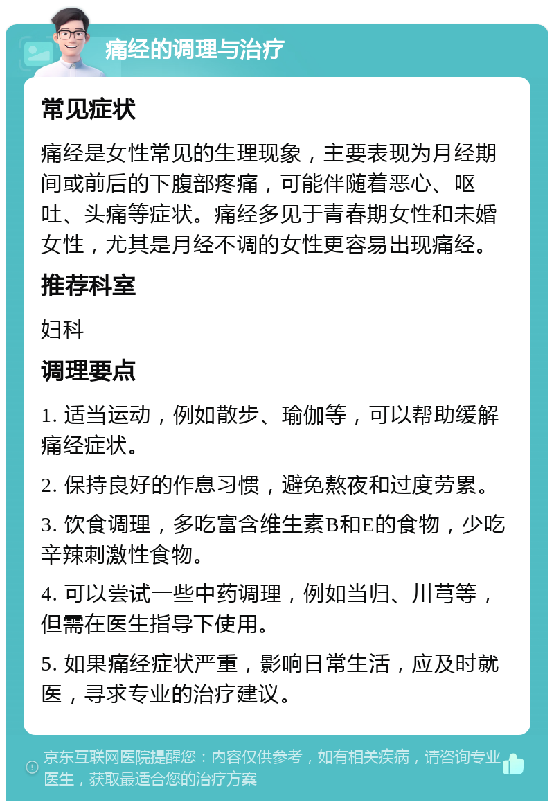 痛经的调理与治疗 常见症状 痛经是女性常见的生理现象，主要表现为月经期间或前后的下腹部疼痛，可能伴随着恶心、呕吐、头痛等症状。痛经多见于青春期女性和未婚女性，尤其是月经不调的女性更容易出现痛经。 推荐科室 妇科 调理要点 1. 适当运动，例如散步、瑜伽等，可以帮助缓解痛经症状。 2. 保持良好的作息习惯，避免熬夜和过度劳累。 3. 饮食调理，多吃富含维生素B和E的食物，少吃辛辣刺激性食物。 4. 可以尝试一些中药调理，例如当归、川芎等，但需在医生指导下使用。 5. 如果痛经症状严重，影响日常生活，应及时就医，寻求专业的治疗建议。