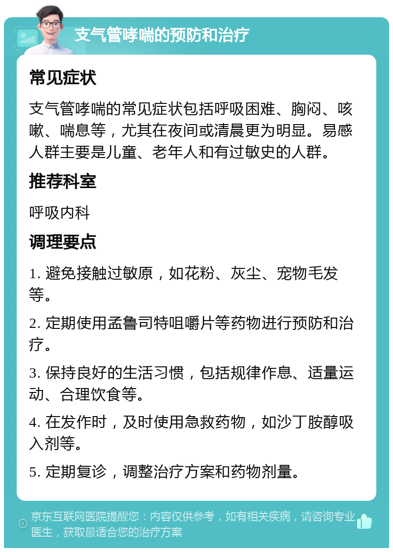 支气管哮喘的预防和治疗 常见症状 支气管哮喘的常见症状包括呼吸困难、胸闷、咳嗽、喘息等，尤其在夜间或清晨更为明显。易感人群主要是儿童、老年人和有过敏史的人群。 推荐科室 呼吸内科 调理要点 1. 避免接触过敏原，如花粉、灰尘、宠物毛发等。 2. 定期使用孟鲁司特咀嚼片等药物进行预防和治疗。 3. 保持良好的生活习惯，包括规律作息、适量运动、合理饮食等。 4. 在发作时，及时使用急救药物，如沙丁胺醇吸入剂等。 5. 定期复诊，调整治疗方案和药物剂量。