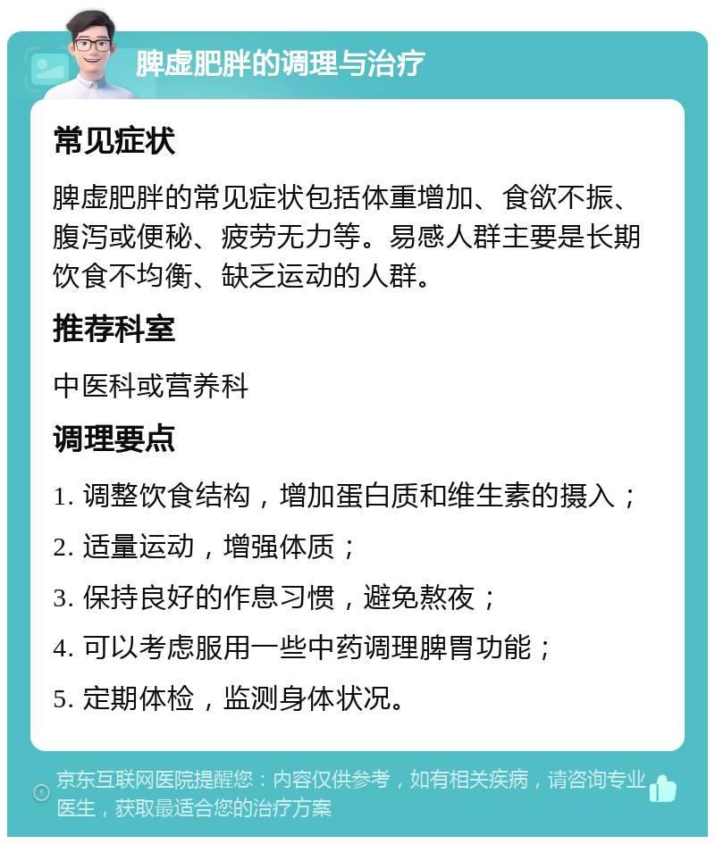 脾虚肥胖的调理与治疗 常见症状 脾虚肥胖的常见症状包括体重增加、食欲不振、腹泻或便秘、疲劳无力等。易感人群主要是长期饮食不均衡、缺乏运动的人群。 推荐科室 中医科或营养科 调理要点 1. 调整饮食结构，增加蛋白质和维生素的摄入； 2. 适量运动，增强体质； 3. 保持良好的作息习惯，避免熬夜； 4. 可以考虑服用一些中药调理脾胃功能； 5. 定期体检，监测身体状况。