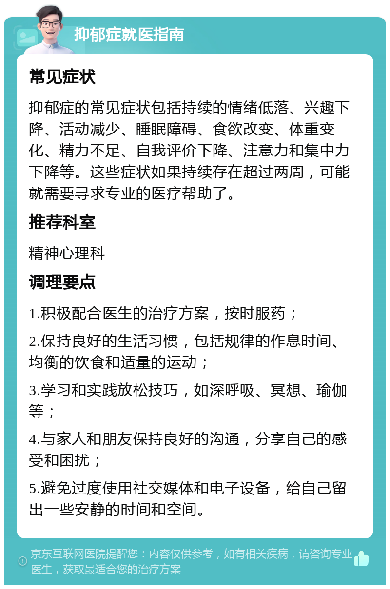 抑郁症就医指南 常见症状 抑郁症的常见症状包括持续的情绪低落、兴趣下降、活动减少、睡眠障碍、食欲改变、体重变化、精力不足、自我评价下降、注意力和集中力下降等。这些症状如果持续存在超过两周，可能就需要寻求专业的医疗帮助了。 推荐科室 精神心理科 调理要点 1.积极配合医生的治疗方案，按时服药； 2.保持良好的生活习惯，包括规律的作息时间、均衡的饮食和适量的运动； 3.学习和实践放松技巧，如深呼吸、冥想、瑜伽等； 4.与家人和朋友保持良好的沟通，分享自己的感受和困扰； 5.避免过度使用社交媒体和电子设备，给自己留出一些安静的时间和空间。