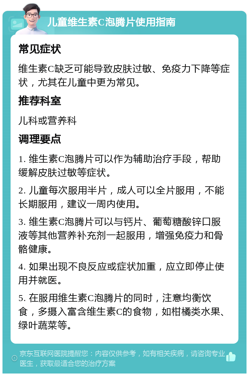 儿童维生素C泡腾片使用指南 常见症状 维生素C缺乏可能导致皮肤过敏、免疫力下降等症状，尤其在儿童中更为常见。 推荐科室 儿科或营养科 调理要点 1. 维生素C泡腾片可以作为辅助治疗手段，帮助缓解皮肤过敏等症状。 2. 儿童每次服用半片，成人可以全片服用，不能长期服用，建议一周内使用。 3. 维生素C泡腾片可以与钙片、葡萄糖酸锌口服液等其他营养补充剂一起服用，增强免疫力和骨骼健康。 4. 如果出现不良反应或症状加重，应立即停止使用并就医。 5. 在服用维生素C泡腾片的同时，注意均衡饮食，多摄入富含维生素C的食物，如柑橘类水果、绿叶蔬菜等。