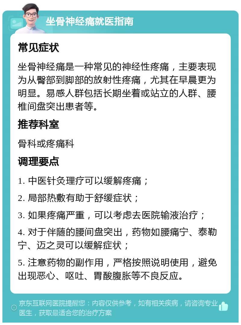 坐骨神经痛就医指南 常见症状 坐骨神经痛是一种常见的神经性疼痛，主要表现为从臀部到脚部的放射性疼痛，尤其在早晨更为明显。易感人群包括长期坐着或站立的人群、腰椎间盘突出患者等。 推荐科室 骨科或疼痛科 调理要点 1. 中医针灸理疗可以缓解疼痛； 2. 局部热敷有助于舒缓症状； 3. 如果疼痛严重，可以考虑去医院输液治疗； 4. 对于伴随的腰间盘突出，药物如腰痛宁、泰勒宁、迈之灵可以缓解症状； 5. 注意药物的副作用，严格按照说明使用，避免出现恶心、呕吐、胃酸腹胀等不良反应。