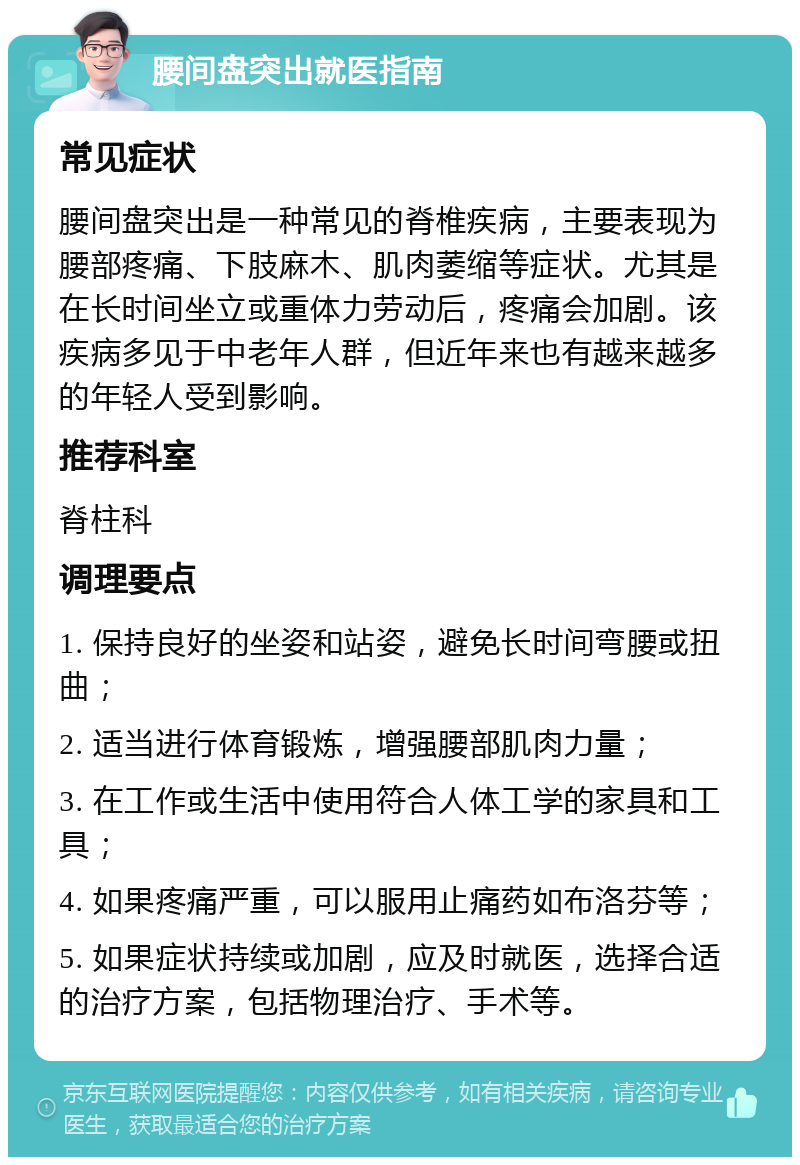 腰间盘突出就医指南 常见症状 腰间盘突出是一种常见的脊椎疾病，主要表现为腰部疼痛、下肢麻木、肌肉萎缩等症状。尤其是在长时间坐立或重体力劳动后，疼痛会加剧。该疾病多见于中老年人群，但近年来也有越来越多的年轻人受到影响。 推荐科室 脊柱科 调理要点 1. 保持良好的坐姿和站姿，避免长时间弯腰或扭曲； 2. 适当进行体育锻炼，增强腰部肌肉力量； 3. 在工作或生活中使用符合人体工学的家具和工具； 4. 如果疼痛严重，可以服用止痛药如布洛芬等； 5. 如果症状持续或加剧，应及时就医，选择合适的治疗方案，包括物理治疗、手术等。