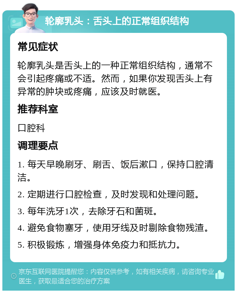 轮廓乳头：舌头上的正常组织结构 常见症状 轮廓乳头是舌头上的一种正常组织结构，通常不会引起疼痛或不适。然而，如果你发现舌头上有异常的肿块或疼痛，应该及时就医。 推荐科室 口腔科 调理要点 1. 每天早晚刷牙、刷舌、饭后漱口，保持口腔清洁。 2. 定期进行口腔检查，及时发现和处理问题。 3. 每年洗牙1次，去除牙石和菌斑。 4. 避免食物塞牙，使用牙线及时剔除食物残渣。 5. 积极锻炼，增强身体免疫力和抵抗力。