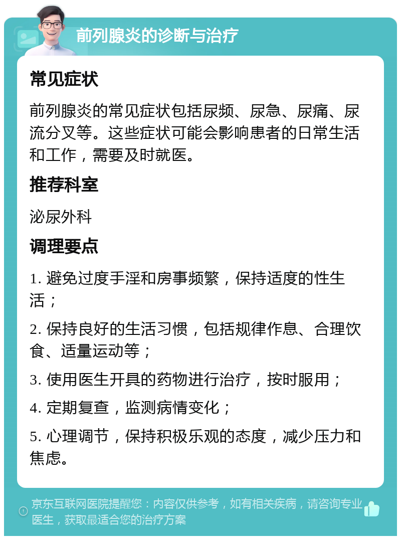 前列腺炎的诊断与治疗 常见症状 前列腺炎的常见症状包括尿频、尿急、尿痛、尿流分叉等。这些症状可能会影响患者的日常生活和工作，需要及时就医。 推荐科室 泌尿外科 调理要点 1. 避免过度手淫和房事频繁，保持适度的性生活； 2. 保持良好的生活习惯，包括规律作息、合理饮食、适量运动等； 3. 使用医生开具的药物进行治疗，按时服用； 4. 定期复查，监测病情变化； 5. 心理调节，保持积极乐观的态度，减少压力和焦虑。