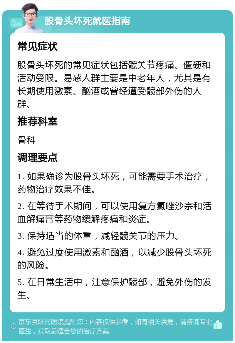 股骨头坏死就医指南 常见症状 股骨头坏死的常见症状包括髋关节疼痛、僵硬和活动受限。易感人群主要是中老年人，尤其是有长期使用激素、酗酒或曾经遭受髋部外伤的人群。 推荐科室 骨科 调理要点 1. 如果确诊为股骨头坏死，可能需要手术治疗，药物治疗效果不佳。 2. 在等待手术期间，可以使用复方氯唑沙宗和活血解痛膏等药物缓解疼痛和炎症。 3. 保持适当的体重，减轻髋关节的压力。 4. 避免过度使用激素和酗酒，以减少股骨头坏死的风险。 5. 在日常生活中，注意保护髋部，避免外伤的发生。