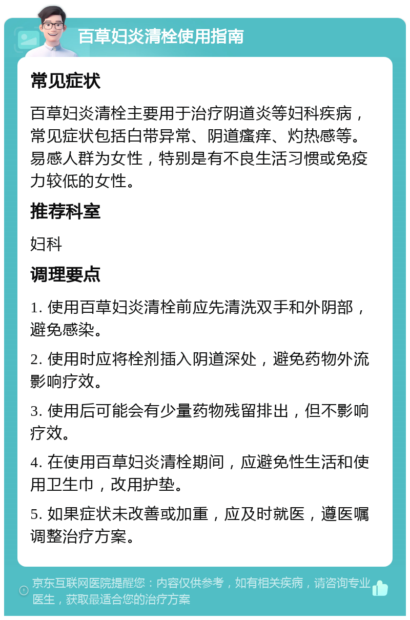 百草妇炎清栓使用指南 常见症状 百草妇炎清栓主要用于治疗阴道炎等妇科疾病，常见症状包括白带异常、阴道瘙痒、灼热感等。易感人群为女性，特别是有不良生活习惯或免疫力较低的女性。 推荐科室 妇科 调理要点 1. 使用百草妇炎清栓前应先清洗双手和外阴部，避免感染。 2. 使用时应将栓剂插入阴道深处，避免药物外流影响疗效。 3. 使用后可能会有少量药物残留排出，但不影响疗效。 4. 在使用百草妇炎清栓期间，应避免性生活和使用卫生巾，改用护垫。 5. 如果症状未改善或加重，应及时就医，遵医嘱调整治疗方案。