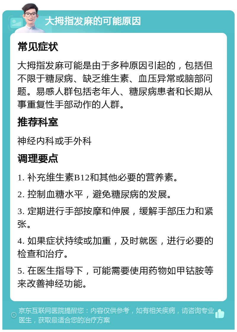 大拇指发麻的可能原因 常见症状 大拇指发麻可能是由于多种原因引起的，包括但不限于糖尿病、缺乏维生素、血压异常或脑部问题。易感人群包括老年人、糖尿病患者和长期从事重复性手部动作的人群。 推荐科室 神经内科或手外科 调理要点 1. 补充维生素B12和其他必要的营养素。 2. 控制血糖水平，避免糖尿病的发展。 3. 定期进行手部按摩和伸展，缓解手部压力和紧张。 4. 如果症状持续或加重，及时就医，进行必要的检查和治疗。 5. 在医生指导下，可能需要使用药物如甲钴胺等来改善神经功能。