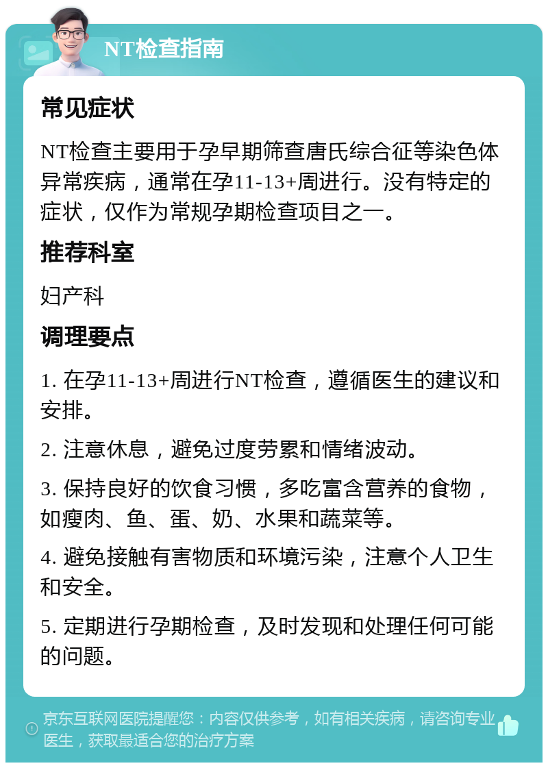 NT检查指南 常见症状 NT检查主要用于孕早期筛查唐氏综合征等染色体异常疾病，通常在孕11-13+周进行。没有特定的症状，仅作为常规孕期检查项目之一。 推荐科室 妇产科 调理要点 1. 在孕11-13+周进行NT检查，遵循医生的建议和安排。 2. 注意休息，避免过度劳累和情绪波动。 3. 保持良好的饮食习惯，多吃富含营养的食物，如瘦肉、鱼、蛋、奶、水果和蔬菜等。 4. 避免接触有害物质和环境污染，注意个人卫生和安全。 5. 定期进行孕期检查，及时发现和处理任何可能的问题。