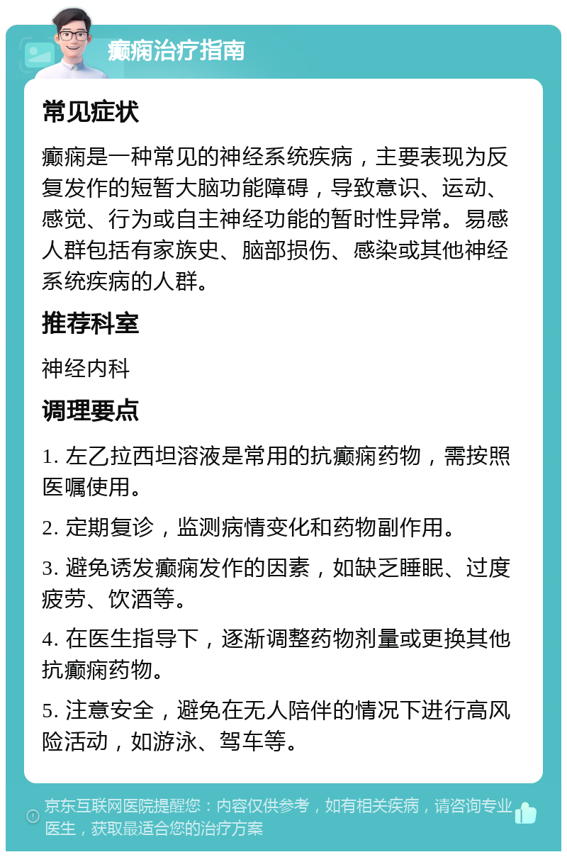 癫痫治疗指南 常见症状 癫痫是一种常见的神经系统疾病，主要表现为反复发作的短暂大脑功能障碍，导致意识、运动、感觉、行为或自主神经功能的暂时性异常。易感人群包括有家族史、脑部损伤、感染或其他神经系统疾病的人群。 推荐科室 神经内科 调理要点 1. 左乙拉西坦溶液是常用的抗癫痫药物，需按照医嘱使用。 2. 定期复诊，监测病情变化和药物副作用。 3. 避免诱发癫痫发作的因素，如缺乏睡眠、过度疲劳、饮酒等。 4. 在医生指导下，逐渐调整药物剂量或更换其他抗癫痫药物。 5. 注意安全，避免在无人陪伴的情况下进行高风险活动，如游泳、驾车等。