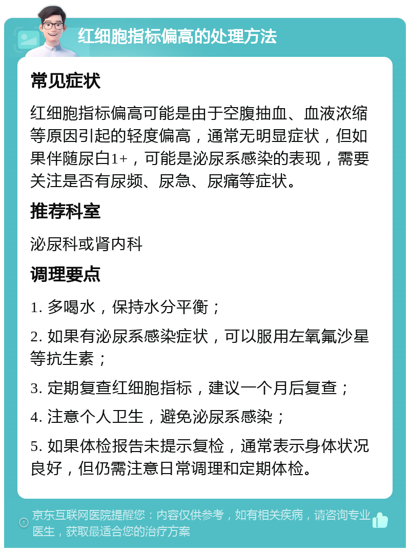 红细胞指标偏高的处理方法 常见症状 红细胞指标偏高可能是由于空腹抽血、血液浓缩等原因引起的轻度偏高，通常无明显症状，但如果伴随尿白1+，可能是泌尿系感染的表现，需要关注是否有尿频、尿急、尿痛等症状。 推荐科室 泌尿科或肾内科 调理要点 1. 多喝水，保持水分平衡； 2. 如果有泌尿系感染症状，可以服用左氧氟沙星等抗生素； 3. 定期复查红细胞指标，建议一个月后复查； 4. 注意个人卫生，避免泌尿系感染； 5. 如果体检报告未提示复检，通常表示身体状况良好，但仍需注意日常调理和定期体检。