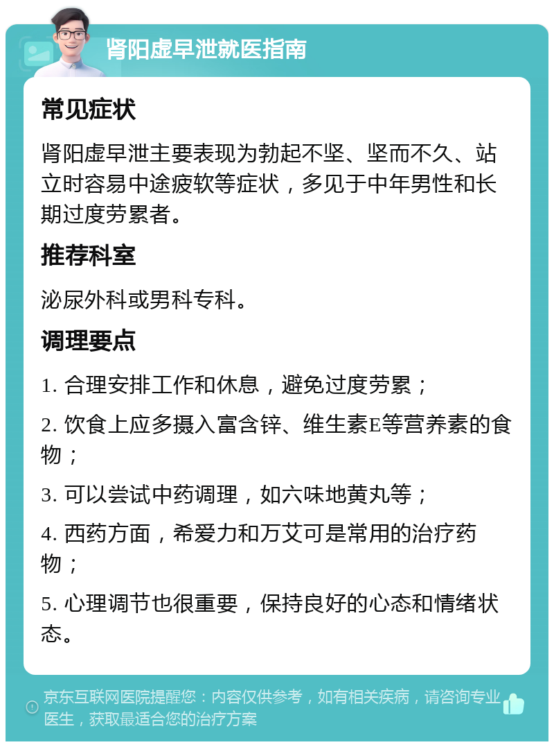 肾阳虚早泄就医指南 常见症状 肾阳虚早泄主要表现为勃起不坚、坚而不久、站立时容易中途疲软等症状，多见于中年男性和长期过度劳累者。 推荐科室 泌尿外科或男科专科。 调理要点 1. 合理安排工作和休息，避免过度劳累； 2. 饮食上应多摄入富含锌、维生素E等营养素的食物； 3. 可以尝试中药调理，如六味地黄丸等； 4. 西药方面，希爱力和万艾可是常用的治疗药物； 5. 心理调节也很重要，保持良好的心态和情绪状态。