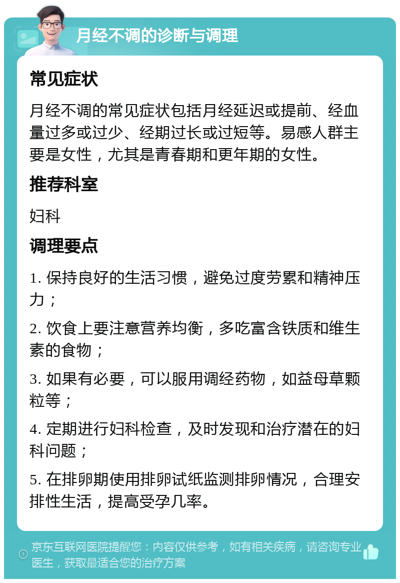 月经不调的诊断与调理 常见症状 月经不调的常见症状包括月经延迟或提前、经血量过多或过少、经期过长或过短等。易感人群主要是女性，尤其是青春期和更年期的女性。 推荐科室 妇科 调理要点 1. 保持良好的生活习惯，避免过度劳累和精神压力； 2. 饮食上要注意营养均衡，多吃富含铁质和维生素的食物； 3. 如果有必要，可以服用调经药物，如益母草颗粒等； 4. 定期进行妇科检查，及时发现和治疗潜在的妇科问题； 5. 在排卵期使用排卵试纸监测排卵情况，合理安排性生活，提高受孕几率。