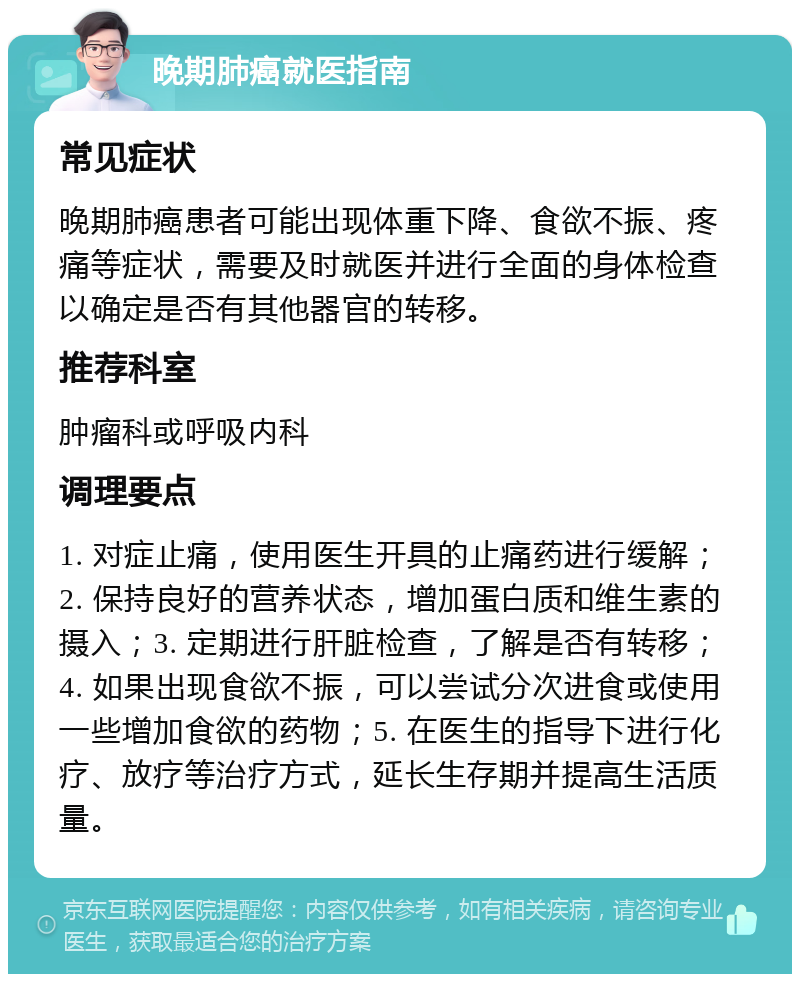 晚期肺癌就医指南 常见症状 晚期肺癌患者可能出现体重下降、食欲不振、疼痛等症状，需要及时就医并进行全面的身体检查以确定是否有其他器官的转移。 推荐科室 肿瘤科或呼吸内科 调理要点 1. 对症止痛，使用医生开具的止痛药进行缓解；2. 保持良好的营养状态，增加蛋白质和维生素的摄入；3. 定期进行肝脏检查，了解是否有转移；4. 如果出现食欲不振，可以尝试分次进食或使用一些增加食欲的药物；5. 在医生的指导下进行化疗、放疗等治疗方式，延长生存期并提高生活质量。