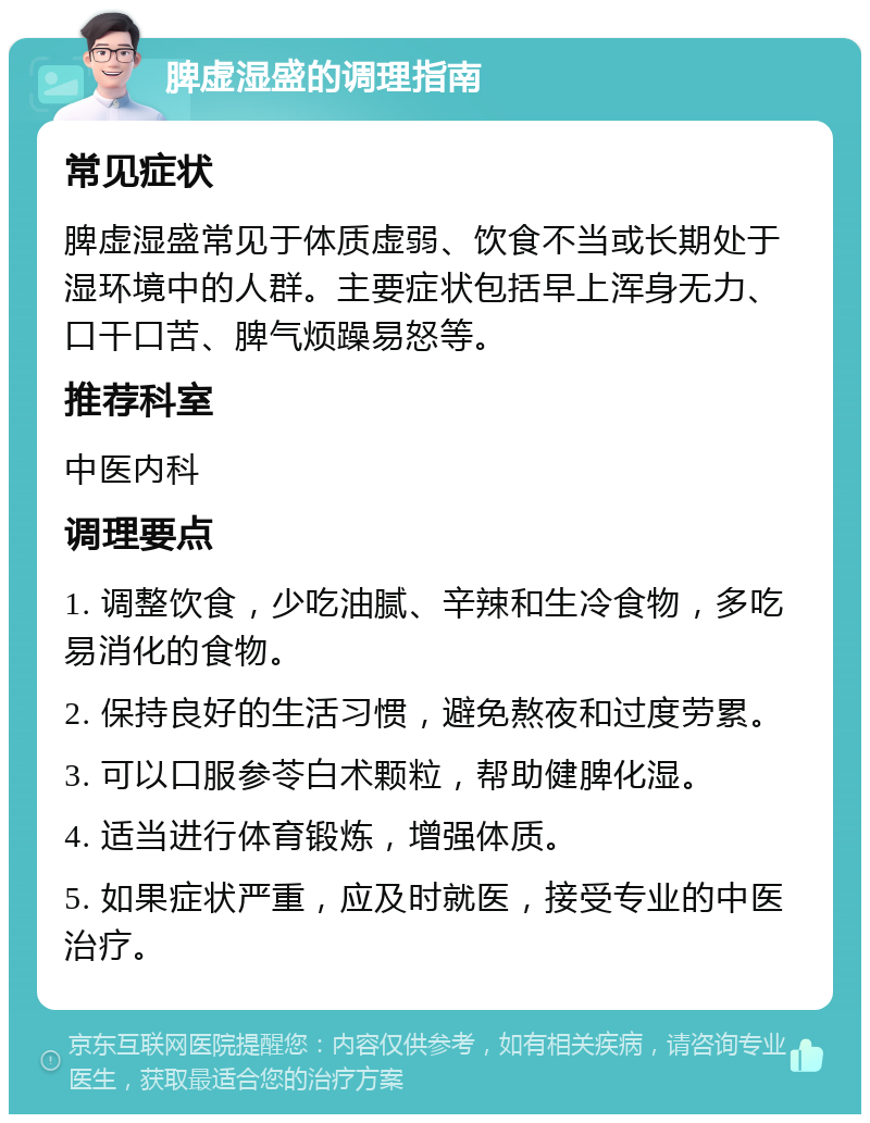 脾虚湿盛的调理指南 常见症状 脾虚湿盛常见于体质虚弱、饮食不当或长期处于湿环境中的人群。主要症状包括早上浑身无力、口干口苦、脾气烦躁易怒等。 推荐科室 中医内科 调理要点 1. 调整饮食，少吃油腻、辛辣和生冷食物，多吃易消化的食物。 2. 保持良好的生活习惯，避免熬夜和过度劳累。 3. 可以口服参苓白术颗粒，帮助健脾化湿。 4. 适当进行体育锻炼，增强体质。 5. 如果症状严重，应及时就医，接受专业的中医治疗。