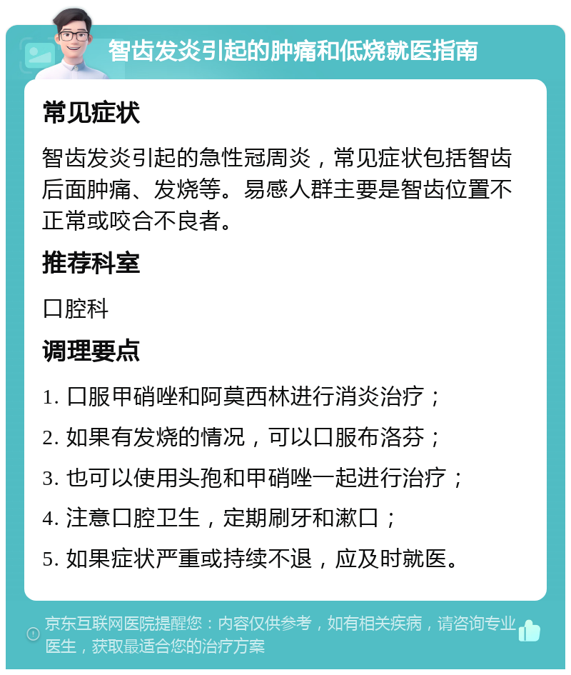 智齿发炎引起的肿痛和低烧就医指南 常见症状 智齿发炎引起的急性冠周炎，常见症状包括智齿后面肿痛、发烧等。易感人群主要是智齿位置不正常或咬合不良者。 推荐科室 口腔科 调理要点 1. 口服甲硝唑和阿莫西林进行消炎治疗； 2. 如果有发烧的情况，可以口服布洛芬； 3. 也可以使用头孢和甲硝唑一起进行治疗； 4. 注意口腔卫生，定期刷牙和漱口； 5. 如果症状严重或持续不退，应及时就医。