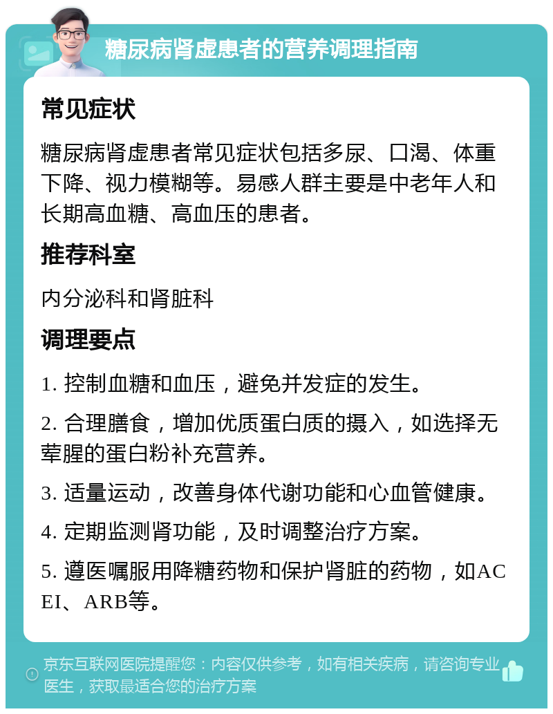 糖尿病肾虚患者的营养调理指南 常见症状 糖尿病肾虚患者常见症状包括多尿、口渴、体重下降、视力模糊等。易感人群主要是中老年人和长期高血糖、高血压的患者。 推荐科室 内分泌科和肾脏科 调理要点 1. 控制血糖和血压，避免并发症的发生。 2. 合理膳食，增加优质蛋白质的摄入，如选择无荤腥的蛋白粉补充营养。 3. 适量运动，改善身体代谢功能和心血管健康。 4. 定期监测肾功能，及时调整治疗方案。 5. 遵医嘱服用降糖药物和保护肾脏的药物，如ACEI、ARB等。