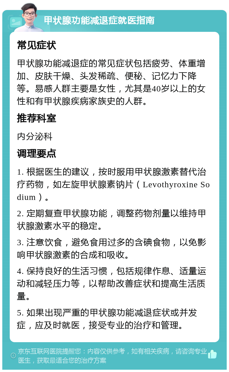 甲状腺功能减退症就医指南 常见症状 甲状腺功能减退症的常见症状包括疲劳、体重增加、皮肤干燥、头发稀疏、便秘、记忆力下降等。易感人群主要是女性，尤其是40岁以上的女性和有甲状腺疾病家族史的人群。 推荐科室 内分泌科 调理要点 1. 根据医生的建议，按时服用甲状腺激素替代治疗药物，如左旋甲状腺素钠片（Levothyroxine Sodium）。 2. 定期复查甲状腺功能，调整药物剂量以维持甲状腺激素水平的稳定。 3. 注意饮食，避免食用过多的含碘食物，以免影响甲状腺激素的合成和吸收。 4. 保持良好的生活习惯，包括规律作息、适量运动和减轻压力等，以帮助改善症状和提高生活质量。 5. 如果出现严重的甲状腺功能减退症状或并发症，应及时就医，接受专业的治疗和管理。