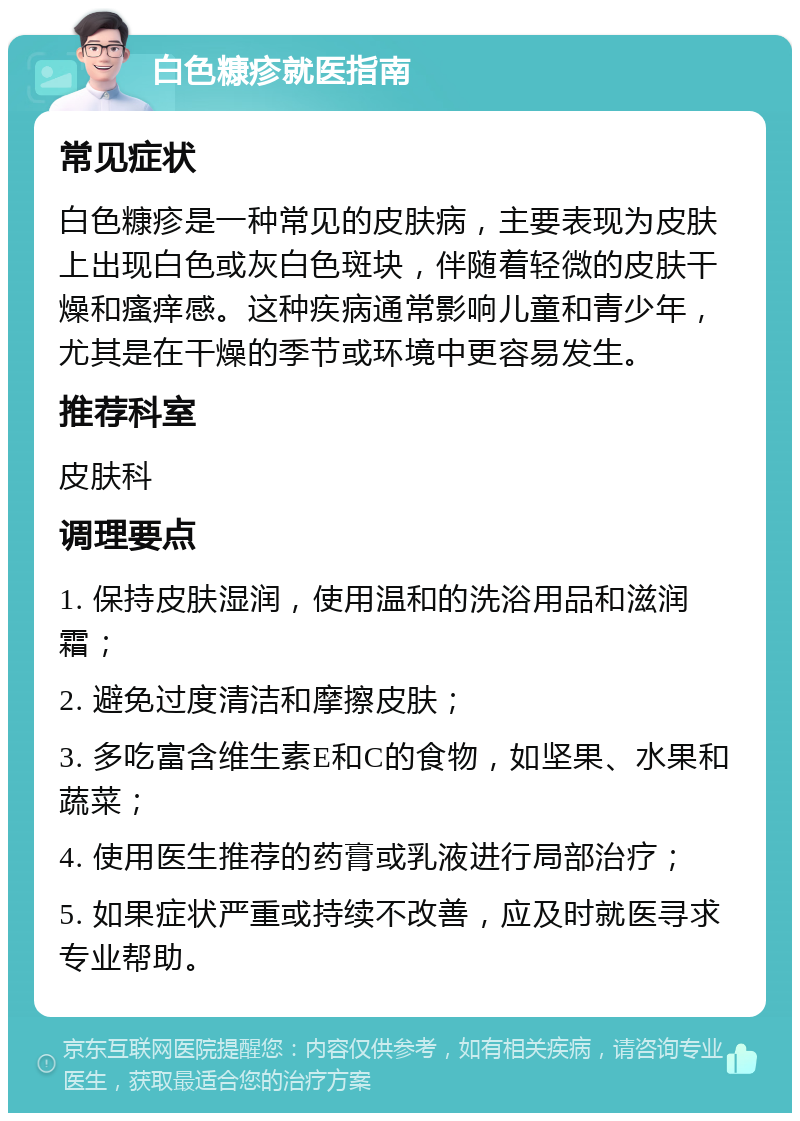 白色糠疹就医指南 常见症状 白色糠疹是一种常见的皮肤病，主要表现为皮肤上出现白色或灰白色斑块，伴随着轻微的皮肤干燥和瘙痒感。这种疾病通常影响儿童和青少年，尤其是在干燥的季节或环境中更容易发生。 推荐科室 皮肤科 调理要点 1. 保持皮肤湿润，使用温和的洗浴用品和滋润霜； 2. 避免过度清洁和摩擦皮肤； 3. 多吃富含维生素E和C的食物，如坚果、水果和蔬菜； 4. 使用医生推荐的药膏或乳液进行局部治疗； 5. 如果症状严重或持续不改善，应及时就医寻求专业帮助。