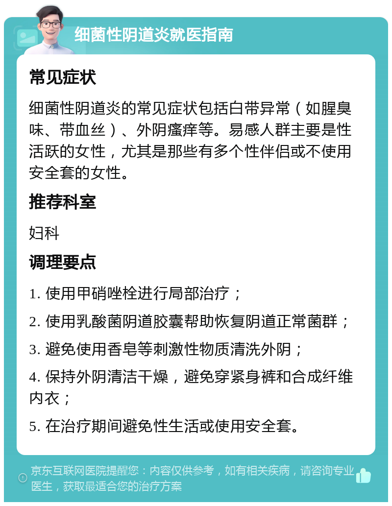 细菌性阴道炎就医指南 常见症状 细菌性阴道炎的常见症状包括白带异常（如腥臭味、带血丝）、外阴瘙痒等。易感人群主要是性活跃的女性，尤其是那些有多个性伴侣或不使用安全套的女性。 推荐科室 妇科 调理要点 1. 使用甲硝唑栓进行局部治疗； 2. 使用乳酸菌阴道胶囊帮助恢复阴道正常菌群； 3. 避免使用香皂等刺激性物质清洗外阴； 4. 保持外阴清洁干燥，避免穿紧身裤和合成纤维内衣； 5. 在治疗期间避免性生活或使用安全套。