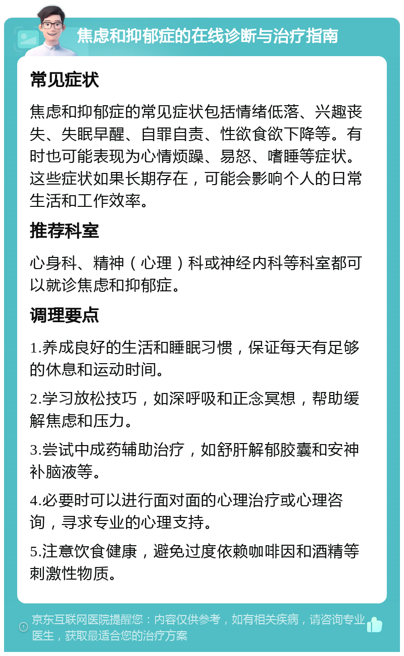 焦虑和抑郁症的在线诊断与治疗指南 常见症状 焦虑和抑郁症的常见症状包括情绪低落、兴趣丧失、失眠早醒、自罪自责、性欲食欲下降等。有时也可能表现为心情烦躁、易怒、嗜睡等症状。这些症状如果长期存在，可能会影响个人的日常生活和工作效率。 推荐科室 心身科、精神（心理）科或神经内科等科室都可以就诊焦虑和抑郁症。 调理要点 1.养成良好的生活和睡眠习惯，保证每天有足够的休息和运动时间。 2.学习放松技巧，如深呼吸和正念冥想，帮助缓解焦虑和压力。 3.尝试中成药辅助治疗，如舒肝解郁胶囊和安神补脑液等。 4.必要时可以进行面对面的心理治疗或心理咨询，寻求专业的心理支持。 5.注意饮食健康，避免过度依赖咖啡因和酒精等刺激性物质。