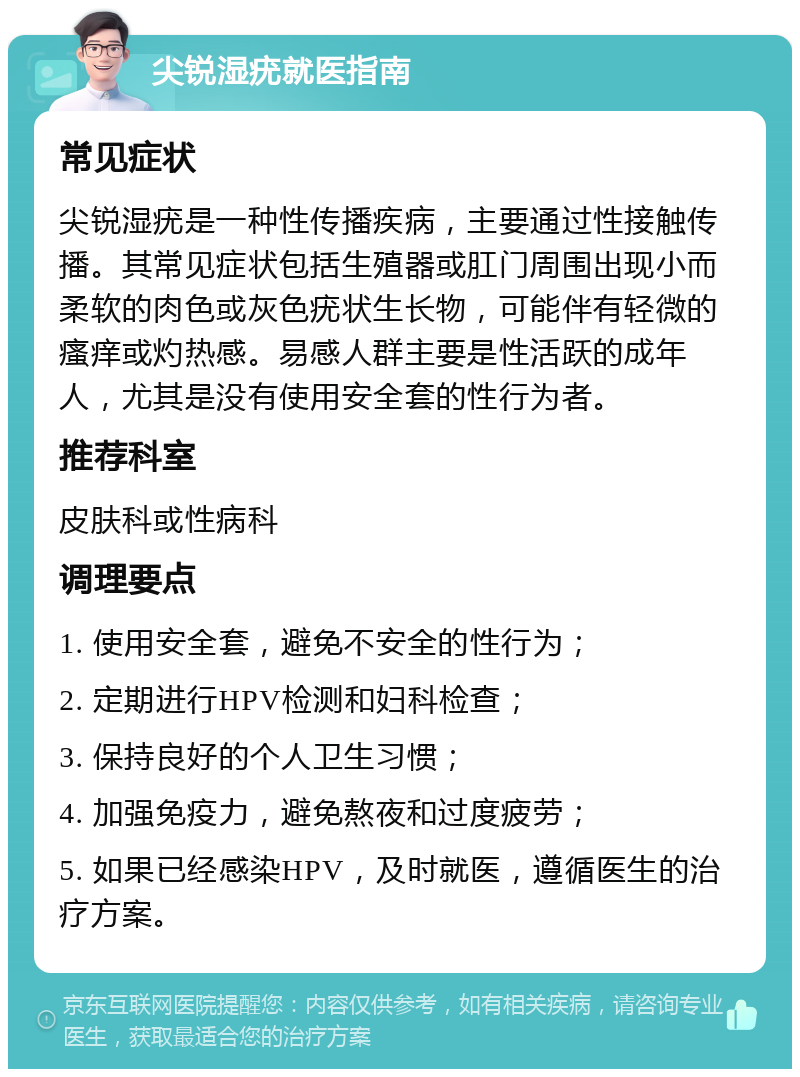 尖锐湿疣就医指南 常见症状 尖锐湿疣是一种性传播疾病，主要通过性接触传播。其常见症状包括生殖器或肛门周围出现小而柔软的肉色或灰色疣状生长物，可能伴有轻微的瘙痒或灼热感。易感人群主要是性活跃的成年人，尤其是没有使用安全套的性行为者。 推荐科室 皮肤科或性病科 调理要点 1. 使用安全套，避免不安全的性行为； 2. 定期进行HPV检测和妇科检查； 3. 保持良好的个人卫生习惯； 4. 加强免疫力，避免熬夜和过度疲劳； 5. 如果已经感染HPV，及时就医，遵循医生的治疗方案。