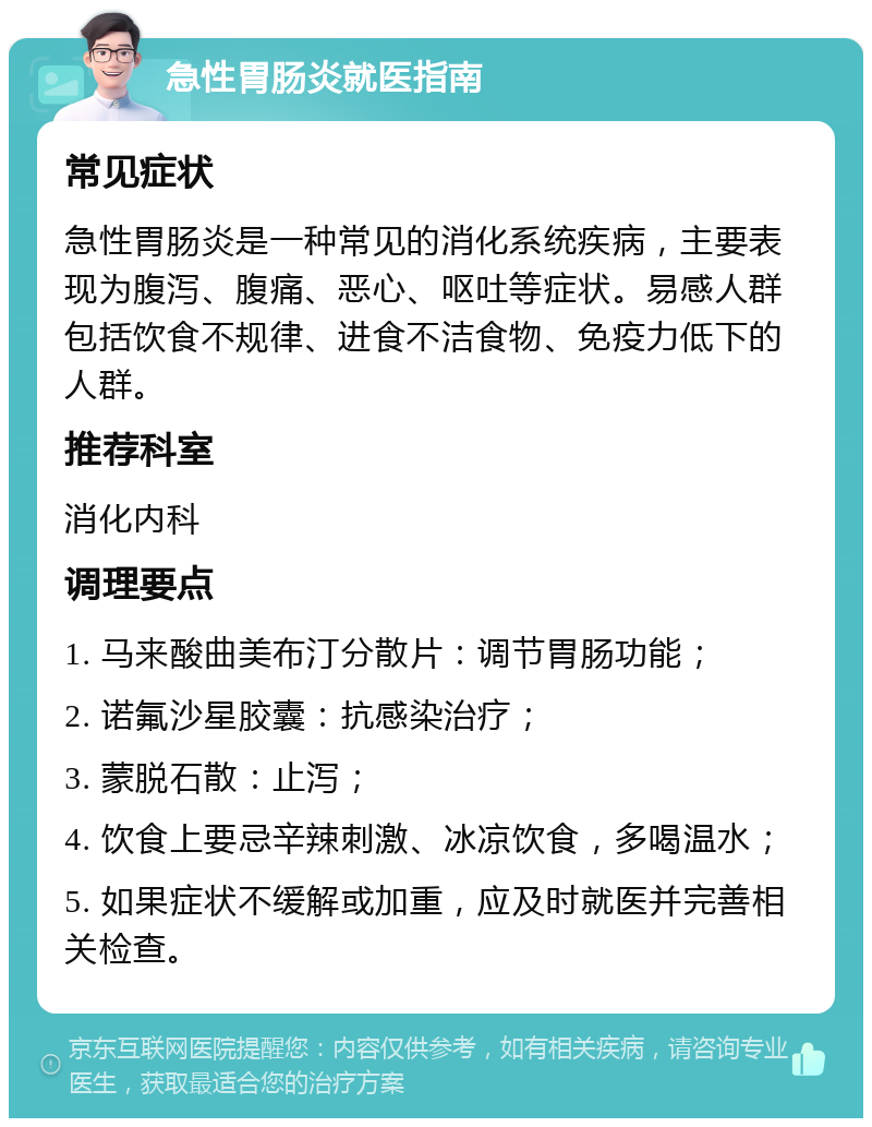 急性胃肠炎就医指南 常见症状 急性胃肠炎是一种常见的消化系统疾病，主要表现为腹泻、腹痛、恶心、呕吐等症状。易感人群包括饮食不规律、进食不洁食物、免疫力低下的人群。 推荐科室 消化内科 调理要点 1. 马来酸曲美布汀分散片：调节胃肠功能； 2. 诺氟沙星胶囊：抗感染治疗； 3. 蒙脱石散：止泻； 4. 饮食上要忌辛辣刺激、冰凉饮食，多喝温水； 5. 如果症状不缓解或加重，应及时就医并完善相关检查。