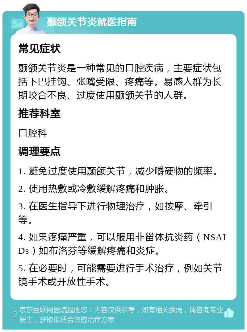 颞颌关节炎就医指南 常见症状 颞颌关节炎是一种常见的口腔疾病，主要症状包括下巴挂钩、张嘴受限、疼痛等。易感人群为长期咬合不良、过度使用颞颌关节的人群。 推荐科室 口腔科 调理要点 1. 避免过度使用颞颌关节，减少嚼硬物的频率。 2. 使用热敷或冷敷缓解疼痛和肿胀。 3. 在医生指导下进行物理治疗，如按摩、牵引等。 4. 如果疼痛严重，可以服用非甾体抗炎药（NSAIDs）如布洛芬等缓解疼痛和炎症。 5. 在必要时，可能需要进行手术治疗，例如关节镜手术或开放性手术。