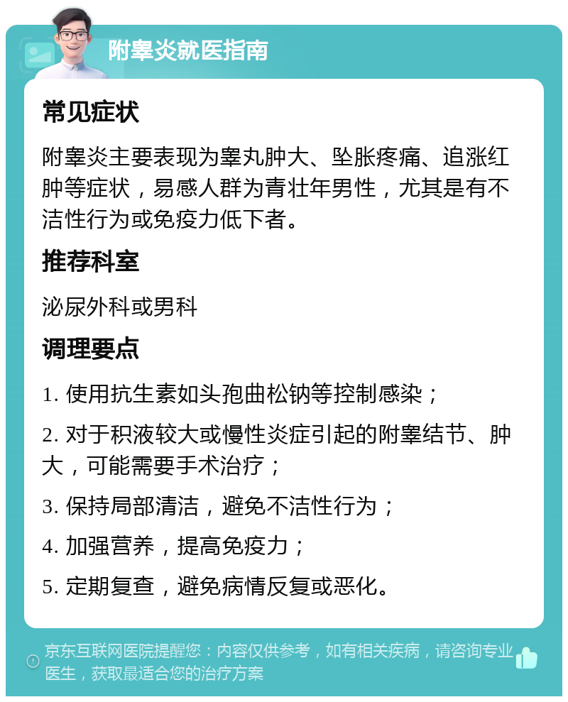 附睾炎就医指南 常见症状 附睾炎主要表现为睾丸肿大、坠胀疼痛、追涨红肿等症状，易感人群为青壮年男性，尤其是有不洁性行为或免疫力低下者。 推荐科室 泌尿外科或男科 调理要点 1. 使用抗生素如头孢曲松钠等控制感染； 2. 对于积液较大或慢性炎症引起的附睾结节、肿大，可能需要手术治疗； 3. 保持局部清洁，避免不洁性行为； 4. 加强营养，提高免疫力； 5. 定期复查，避免病情反复或恶化。