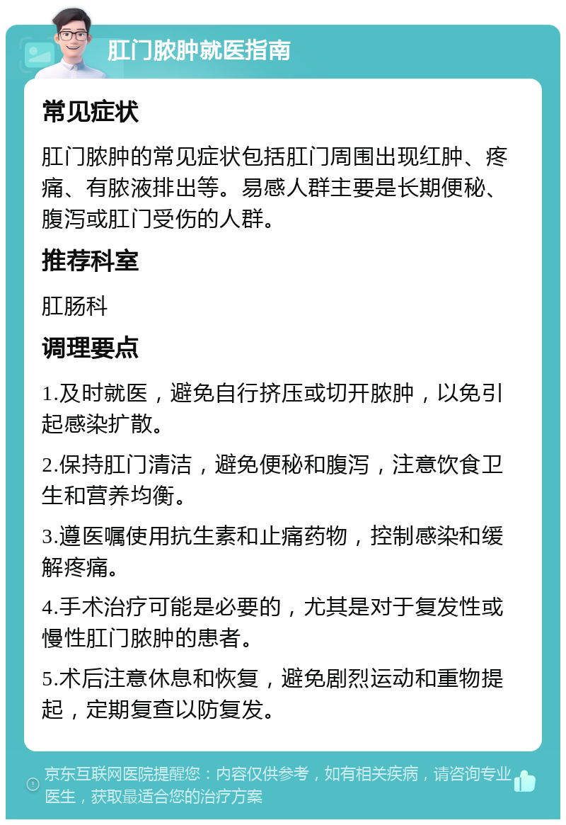 肛门脓肿就医指南 常见症状 肛门脓肿的常见症状包括肛门周围出现红肿、疼痛、有脓液排出等。易感人群主要是长期便秘、腹泻或肛门受伤的人群。 推荐科室 肛肠科 调理要点 1.及时就医，避免自行挤压或切开脓肿，以免引起感染扩散。 2.保持肛门清洁，避免便秘和腹泻，注意饮食卫生和营养均衡。 3.遵医嘱使用抗生素和止痛药物，控制感染和缓解疼痛。 4.手术治疗可能是必要的，尤其是对于复发性或慢性肛门脓肿的患者。 5.术后注意休息和恢复，避免剧烈运动和重物提起，定期复查以防复发。