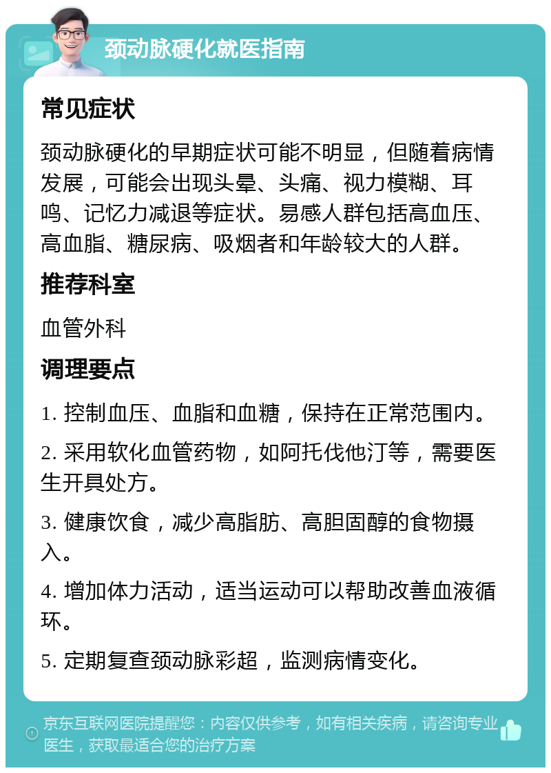 颈动脉硬化就医指南 常见症状 颈动脉硬化的早期症状可能不明显，但随着病情发展，可能会出现头晕、头痛、视力模糊、耳鸣、记忆力减退等症状。易感人群包括高血压、高血脂、糖尿病、吸烟者和年龄较大的人群。 推荐科室 血管外科 调理要点 1. 控制血压、血脂和血糖，保持在正常范围内。 2. 采用软化血管药物，如阿托伐他汀等，需要医生开具处方。 3. 健康饮食，减少高脂肪、高胆固醇的食物摄入。 4. 增加体力活动，适当运动可以帮助改善血液循环。 5. 定期复查颈动脉彩超，监测病情变化。