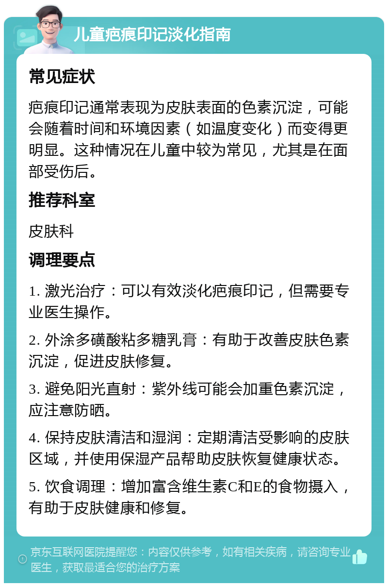 儿童疤痕印记淡化指南 常见症状 疤痕印记通常表现为皮肤表面的色素沉淀，可能会随着时间和环境因素（如温度变化）而变得更明显。这种情况在儿童中较为常见，尤其是在面部受伤后。 推荐科室 皮肤科 调理要点 1. 激光治疗：可以有效淡化疤痕印记，但需要专业医生操作。 2. 外涂多磺酸粘多糖乳膏：有助于改善皮肤色素沉淀，促进皮肤修复。 3. 避免阳光直射：紫外线可能会加重色素沉淀，应注意防晒。 4. 保持皮肤清洁和湿润：定期清洁受影响的皮肤区域，并使用保湿产品帮助皮肤恢复健康状态。 5. 饮食调理：增加富含维生素C和E的食物摄入，有助于皮肤健康和修复。