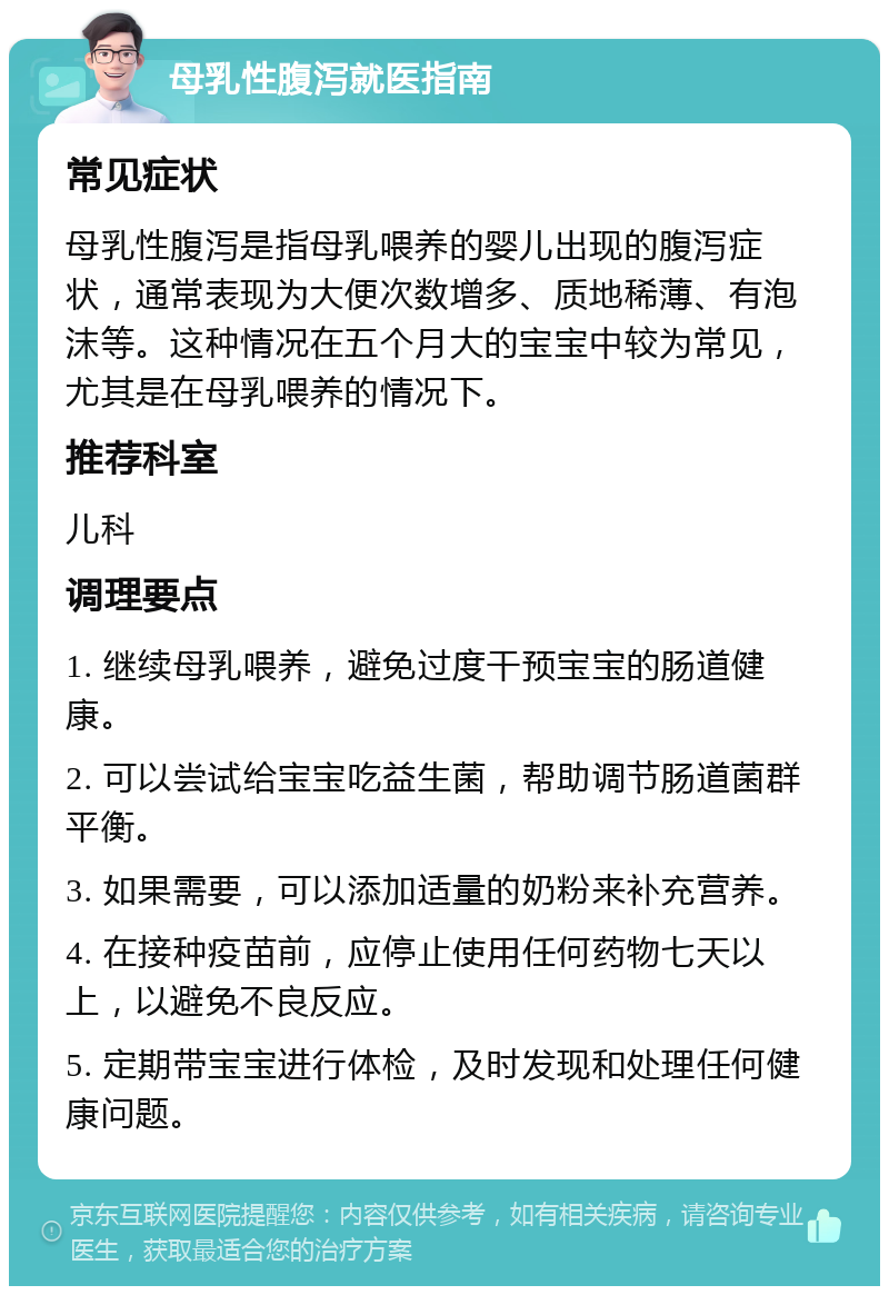 母乳性腹泻就医指南 常见症状 母乳性腹泻是指母乳喂养的婴儿出现的腹泻症状，通常表现为大便次数增多、质地稀薄、有泡沫等。这种情况在五个月大的宝宝中较为常见，尤其是在母乳喂养的情况下。 推荐科室 儿科 调理要点 1. 继续母乳喂养，避免过度干预宝宝的肠道健康。 2. 可以尝试给宝宝吃益生菌，帮助调节肠道菌群平衡。 3. 如果需要，可以添加适量的奶粉来补充营养。 4. 在接种疫苗前，应停止使用任何药物七天以上，以避免不良反应。 5. 定期带宝宝进行体检，及时发现和处理任何健康问题。