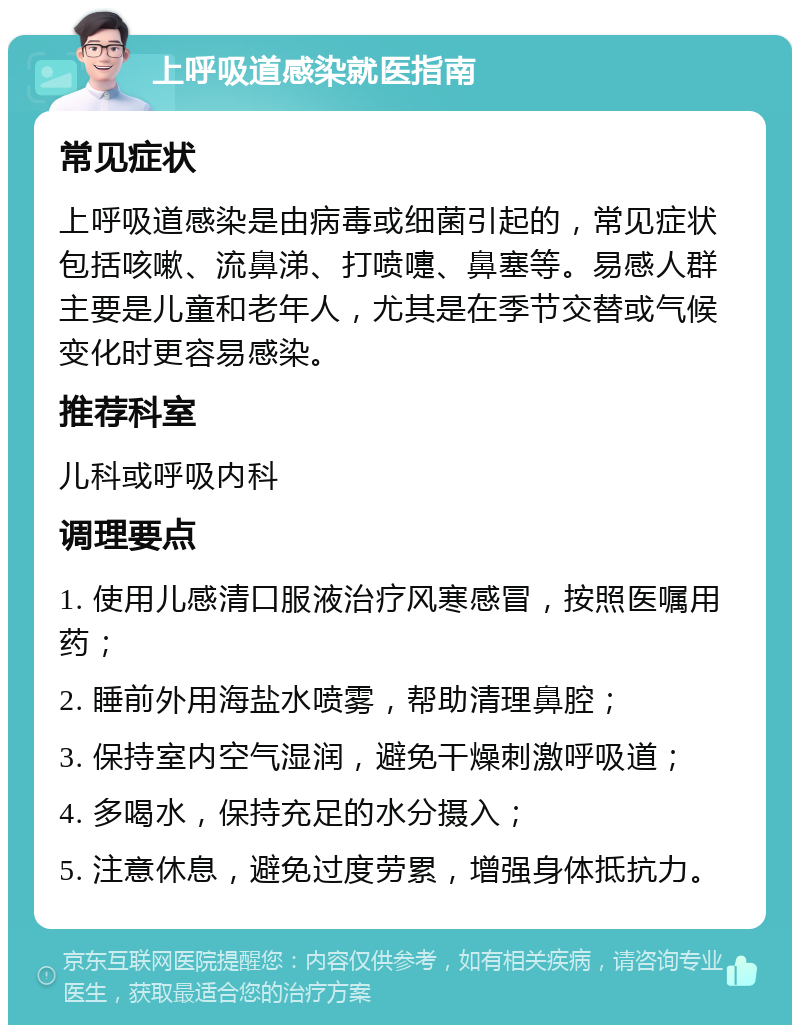 上呼吸道感染就医指南 常见症状 上呼吸道感染是由病毒或细菌引起的，常见症状包括咳嗽、流鼻涕、打喷嚏、鼻塞等。易感人群主要是儿童和老年人，尤其是在季节交替或气候变化时更容易感染。 推荐科室 儿科或呼吸内科 调理要点 1. 使用儿感清口服液治疗风寒感冒，按照医嘱用药； 2. 睡前外用海盐水喷雾，帮助清理鼻腔； 3. 保持室内空气湿润，避免干燥刺激呼吸道； 4. 多喝水，保持充足的水分摄入； 5. 注意休息，避免过度劳累，增强身体抵抗力。