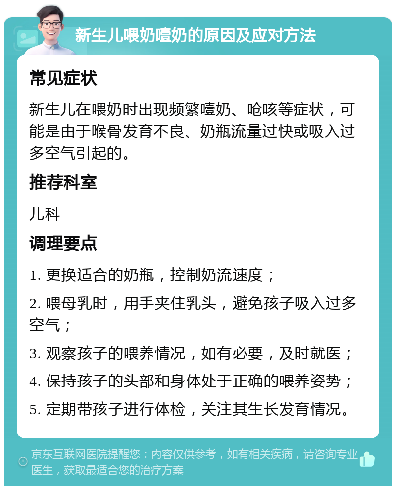 新生儿喂奶噎奶的原因及应对方法 常见症状 新生儿在喂奶时出现频繁噎奶、呛咳等症状，可能是由于喉骨发育不良、奶瓶流量过快或吸入过多空气引起的。 推荐科室 儿科 调理要点 1. 更换适合的奶瓶，控制奶流速度； 2. 喂母乳时，用手夹住乳头，避免孩子吸入过多空气； 3. 观察孩子的喂养情况，如有必要，及时就医； 4. 保持孩子的头部和身体处于正确的喂养姿势； 5. 定期带孩子进行体检，关注其生长发育情况。