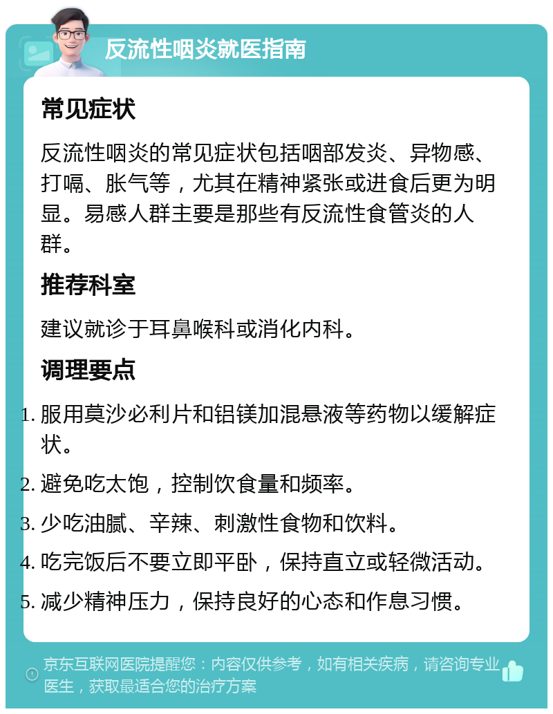 反流性咽炎就医指南 常见症状 反流性咽炎的常见症状包括咽部发炎、异物感、打嗝、胀气等，尤其在精神紧张或进食后更为明显。易感人群主要是那些有反流性食管炎的人群。 推荐科室 建议就诊于耳鼻喉科或消化内科。 调理要点 服用莫沙必利片和铝镁加混悬液等药物以缓解症状。 避免吃太饱，控制饮食量和频率。 少吃油腻、辛辣、刺激性食物和饮料。 吃完饭后不要立即平卧，保持直立或轻微活动。 减少精神压力，保持良好的心态和作息习惯。