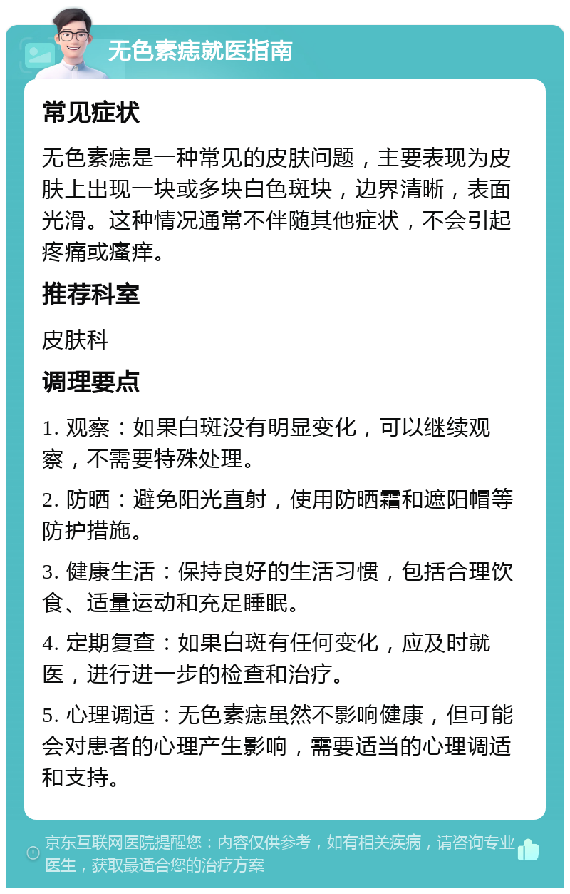 无色素痣就医指南 常见症状 无色素痣是一种常见的皮肤问题，主要表现为皮肤上出现一块或多块白色斑块，边界清晰，表面光滑。这种情况通常不伴随其他症状，不会引起疼痛或瘙痒。 推荐科室 皮肤科 调理要点 1. 观察：如果白斑没有明显变化，可以继续观察，不需要特殊处理。 2. 防晒：避免阳光直射，使用防晒霜和遮阳帽等防护措施。 3. 健康生活：保持良好的生活习惯，包括合理饮食、适量运动和充足睡眠。 4. 定期复查：如果白斑有任何变化，应及时就医，进行进一步的检查和治疗。 5. 心理调适：无色素痣虽然不影响健康，但可能会对患者的心理产生影响，需要适当的心理调适和支持。