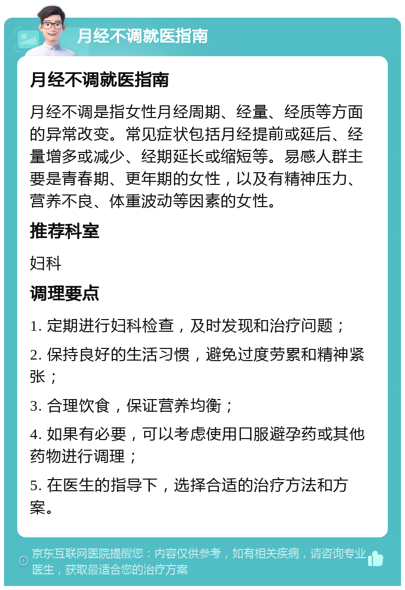 月经不调就医指南 月经不调就医指南 月经不调是指女性月经周期、经量、经质等方面的异常改变。常见症状包括月经提前或延后、经量增多或减少、经期延长或缩短等。易感人群主要是青春期、更年期的女性，以及有精神压力、营养不良、体重波动等因素的女性。 推荐科室 妇科 调理要点 1. 定期进行妇科检查，及时发现和治疗问题； 2. 保持良好的生活习惯，避免过度劳累和精神紧张； 3. 合理饮食，保证营养均衡； 4. 如果有必要，可以考虑使用口服避孕药或其他药物进行调理； 5. 在医生的指导下，选择合适的治疗方法和方案。