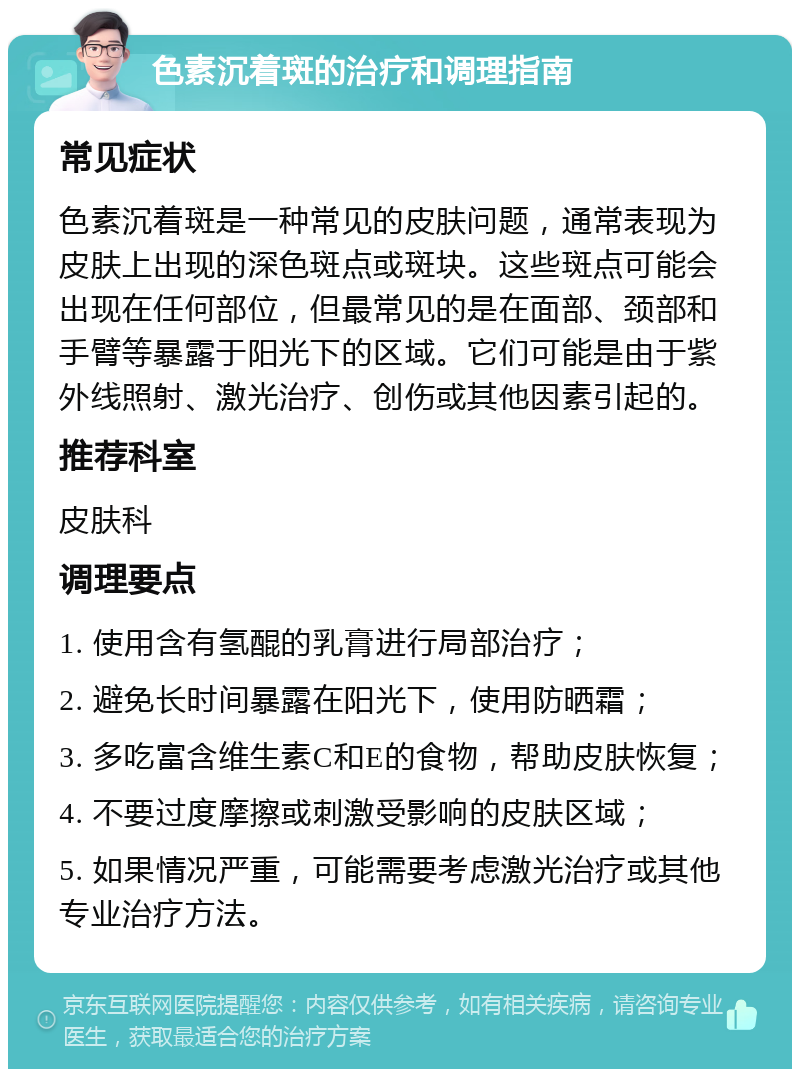 色素沉着斑的治疗和调理指南 常见症状 色素沉着斑是一种常见的皮肤问题，通常表现为皮肤上出现的深色斑点或斑块。这些斑点可能会出现在任何部位，但最常见的是在面部、颈部和手臂等暴露于阳光下的区域。它们可能是由于紫外线照射、激光治疗、创伤或其他因素引起的。 推荐科室 皮肤科 调理要点 1. 使用含有氢醌的乳膏进行局部治疗； 2. 避免长时间暴露在阳光下，使用防晒霜； 3. 多吃富含维生素C和E的食物，帮助皮肤恢复； 4. 不要过度摩擦或刺激受影响的皮肤区域； 5. 如果情况严重，可能需要考虑激光治疗或其他专业治疗方法。