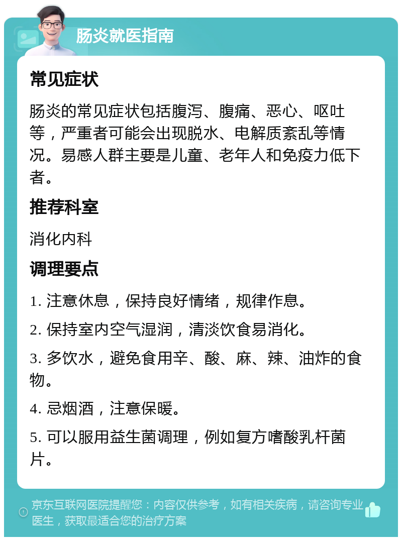 肠炎就医指南 常见症状 肠炎的常见症状包括腹泻、腹痛、恶心、呕吐等，严重者可能会出现脱水、电解质紊乱等情况。易感人群主要是儿童、老年人和免疫力低下者。 推荐科室 消化内科 调理要点 1. 注意休息，保持良好情绪，规律作息。 2. 保持室内空气湿润，清淡饮食易消化。 3. 多饮水，避免食用辛、酸、麻、辣、油炸的食物。 4. 忌烟酒，注意保暖。 5. 可以服用益生菌调理，例如复方嗜酸乳杆菌片。