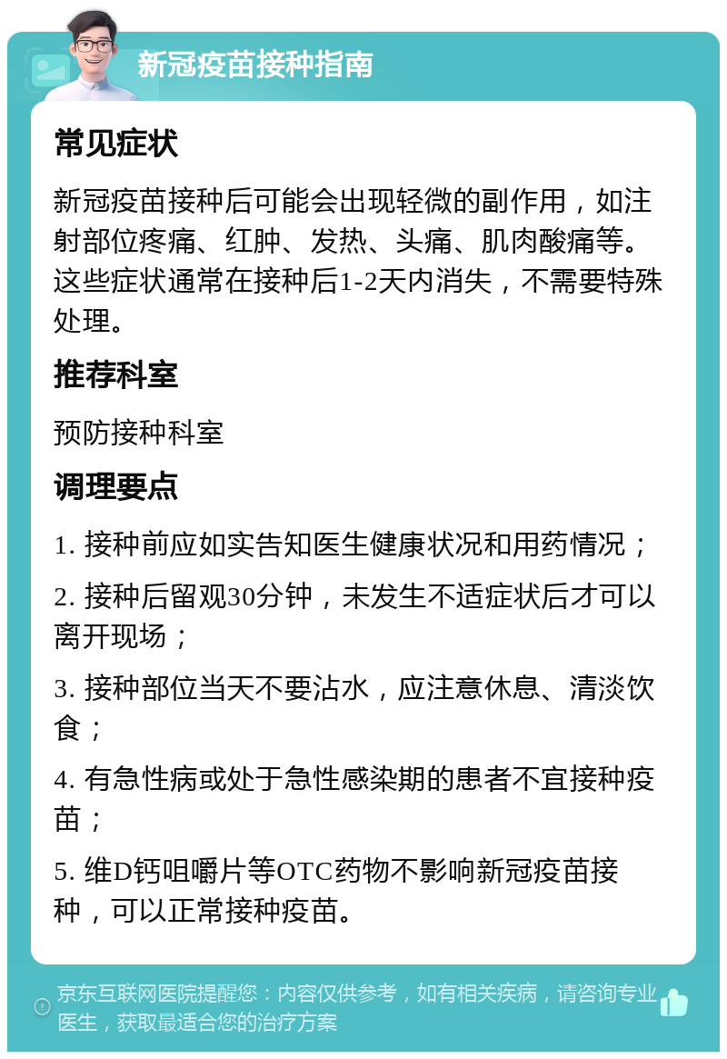 新冠疫苗接种指南 常见症状 新冠疫苗接种后可能会出现轻微的副作用，如注射部位疼痛、红肿、发热、头痛、肌肉酸痛等。这些症状通常在接种后1-2天内消失，不需要特殊处理。 推荐科室 预防接种科室 调理要点 1. 接种前应如实告知医生健康状况和用药情况； 2. 接种后留观30分钟，未发生不适症状后才可以离开现场； 3. 接种部位当天不要沾水，应注意休息、清淡饮食； 4. 有急性病或处于急性感染期的患者不宜接种疫苗； 5. 维D钙咀嚼片等OTC药物不影响新冠疫苗接种，可以正常接种疫苗。