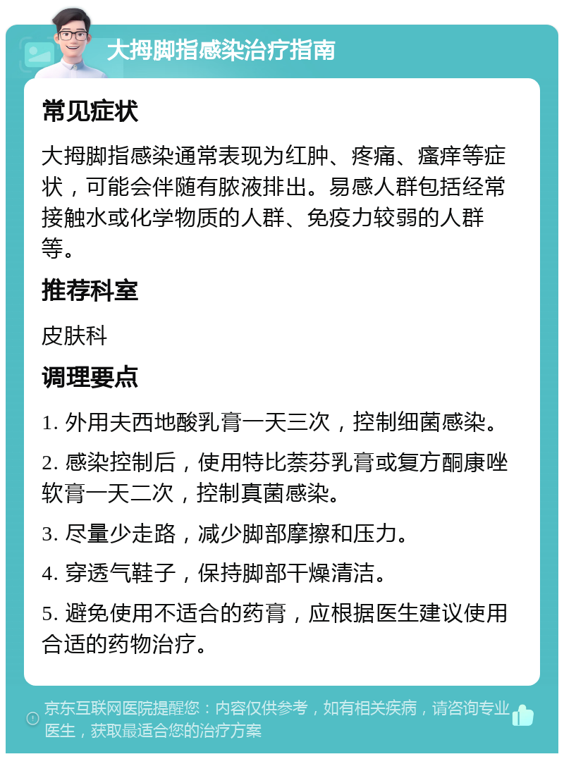 大拇脚指感染治疗指南 常见症状 大拇脚指感染通常表现为红肿、疼痛、瘙痒等症状，可能会伴随有脓液排出。易感人群包括经常接触水或化学物质的人群、免疫力较弱的人群等。 推荐科室 皮肤科 调理要点 1. 外用夫西地酸乳膏一天三次，控制细菌感染。 2. 感染控制后，使用特比萘芬乳膏或复方酮康唑软膏一天二次，控制真菌感染。 3. 尽量少走路，减少脚部摩擦和压力。 4. 穿透气鞋子，保持脚部干燥清洁。 5. 避免使用不适合的药膏，应根据医生建议使用合适的药物治疗。