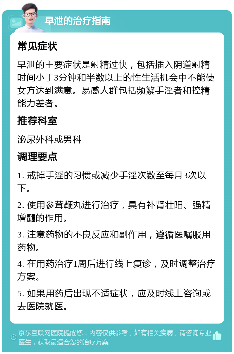 早泄的治疗指南 常见症状 早泄的主要症状是射精过快，包括插入阴道射精时间小于3分钟和半数以上的性生活机会中不能使女方达到满意。易感人群包括频繁手淫者和控精能力差者。 推荐科室 泌尿外科或男科 调理要点 1. 戒掉手淫的习惯或减少手淫次数至每月3次以下。 2. 使用参茸鞭丸进行治疗，具有补肾壮阳、强精增髓的作用。 3. 注意药物的不良反应和副作用，遵循医嘱服用药物。 4. 在用药治疗1周后进行线上复诊，及时调整治疗方案。 5. 如果用药后出现不适症状，应及时线上咨询或去医院就医。