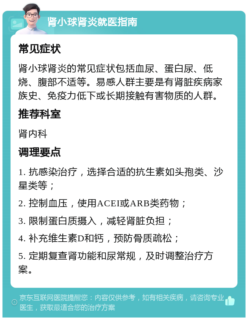 肾小球肾炎就医指南 常见症状 肾小球肾炎的常见症状包括血尿、蛋白尿、低烧、腹部不适等。易感人群主要是有肾脏疾病家族史、免疫力低下或长期接触有害物质的人群。 推荐科室 肾内科 调理要点 1. 抗感染治疗，选择合适的抗生素如头孢类、沙星类等； 2. 控制血压，使用ACEI或ARB类药物； 3. 限制蛋白质摄入，减轻肾脏负担； 4. 补充维生素D和钙，预防骨质疏松； 5. 定期复查肾功能和尿常规，及时调整治疗方案。