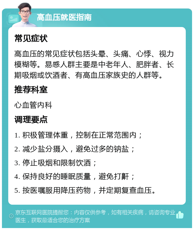 高血压就医指南 常见症状 高血压的常见症状包括头晕、头痛、心悸、视力模糊等。易感人群主要是中老年人、肥胖者、长期吸烟或饮酒者、有高血压家族史的人群等。 推荐科室 心血管内科 调理要点 1. 积极管理体重，控制在正常范围内； 2. 减少盐分摄入，避免过多的钠盐； 3. 停止吸烟和限制饮酒； 4. 保持良好的睡眠质量，避免打鼾； 5. 按医嘱服用降压药物，并定期复查血压。